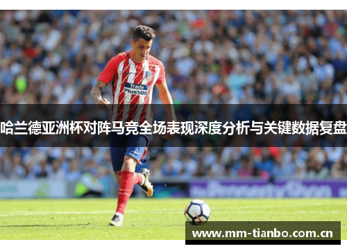 哈兰德亚洲杯对阵马竞全场表现深度分析与关键数据复盘